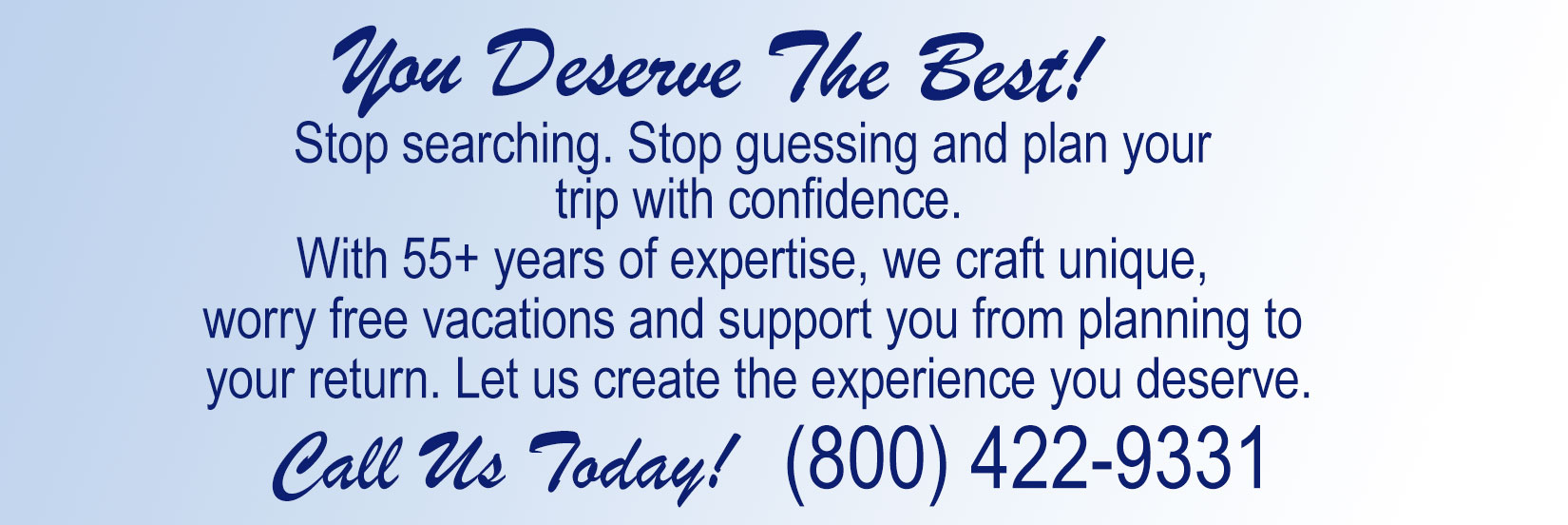 You're searching & searching, you think you've found a great deal.... but how do you know? STOP SEARCHING. Call (800) 422-9331 and STOP WONDERING! There’s no do-over for a vacation gone wrong. With over 55 years of experience, our professionals can help you create the travel experience that is as unique as you, are.  Let us create the one-of-a-kind experience that you deserve! Please give us the opportunity to serve you.  You will have the support of our knowledge and our connections while planning, during, and after you return from your trip.